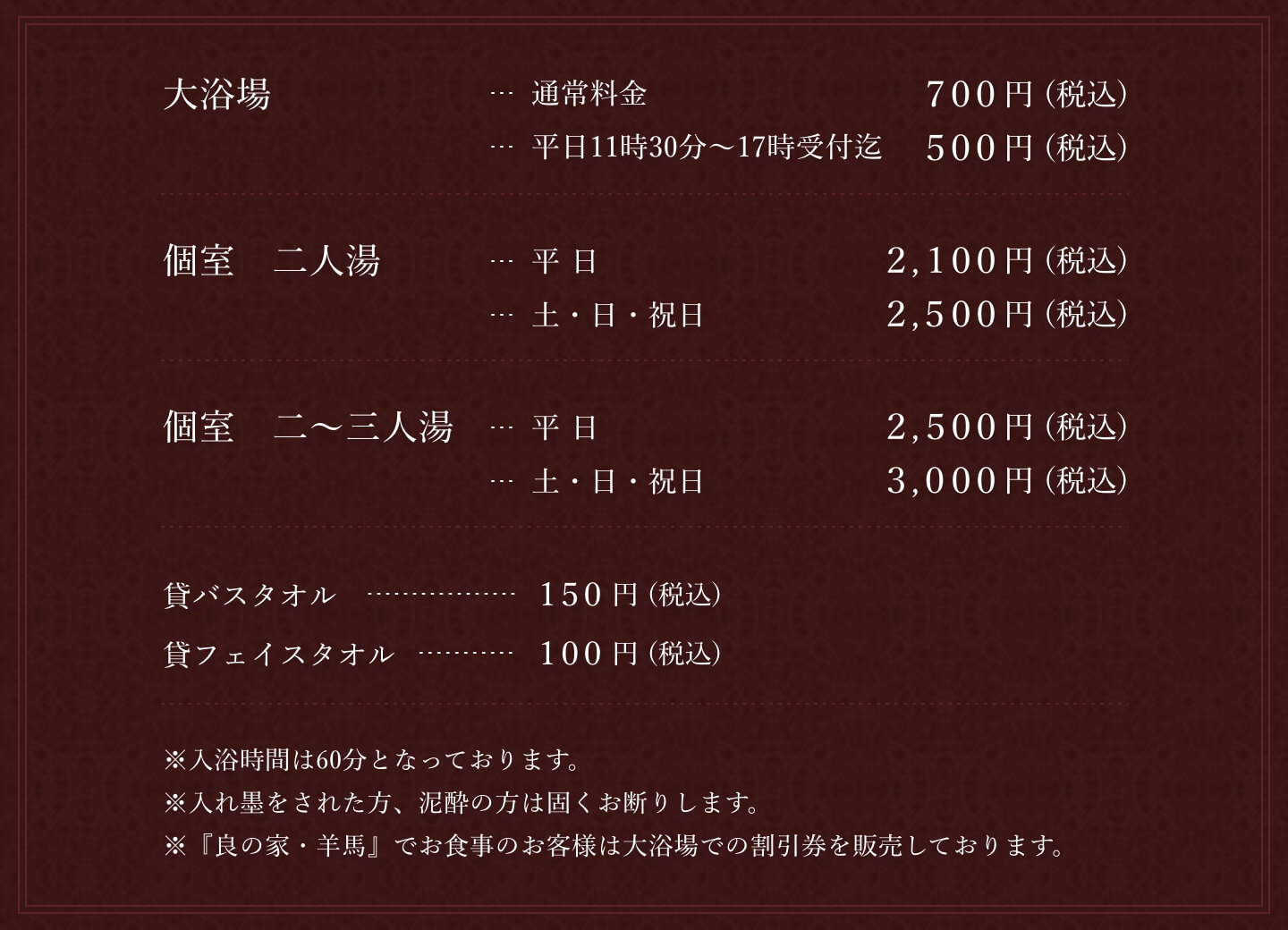 大浴場・通常料金　700円(税込)・平日11時30分～17時受付迄　500円(税込)。個室　二人湯・平日 2,000円(税込)・土・日・祝日　2,500円(税込)。二〜三人湯(全2室)・平日	2,500円(税込)・土・日・祝日　3,000円(税込)。貸バスタオル	150円(税込)。貸フェイスタオル	100円(税込)