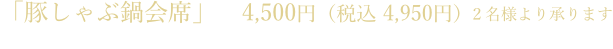 「豚しゃぶ鍋会席」　4,500円（税込 4,950円）2名様より承ります