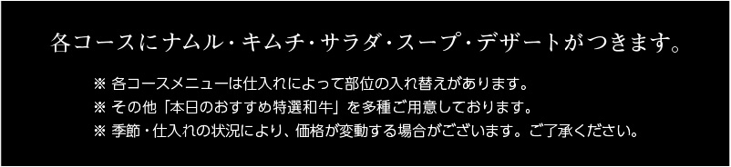 各コースにナムル・キムチ・サラダ・スープ・デザート（無添加アイス）がつきます。※各コースメニューは仕入れによって部位の入れ替えがあります。※その他「本日おすすめ特選和牛」を多種ご用意しております。