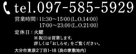 ご予約・お問い合わせ：tel.097-585-5929。営業時間：11:30〜15：00(オーダーストップ14：00）17：00〜23:00(オーダーストップ21：00）。大分県大分市東原2丁目1-18 (良の家敷地内)